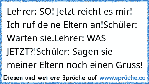 Lehrer: SO! Jetzt reicht es mir! Ich ruf deine Eltern an!
Schüler: Warten sie.
Lehrer: WAS JETZT?!
Schüler: Sagen sie meiner Eltern noch einen Gruss!