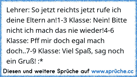 Lehrer: So jetzt reichts jetzt rufe ich deine Eltern an!
1-3 Klasse: Nein! Bitte nicht ich mach das nie wieder!
4-6 Klasse: Pff mir doch egal mach doch..
7-9 Klasse: Viel Spaß, sag noch ein Gruß! :*