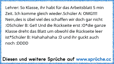 Lehrer: So Klasse, ihr habt für das Arbeitsblatt 5 min Zeit. Ich komme gleich wieder.
Schüler A: OMG!!!! Nein,des is übel viel des schaffen wir doch gar nicht :O
Schüler B: Ge!! Und die Rückseite erst :O
*die ganze Klasse dreht das Blatt um obwohl die Rückseite leer ist*
Schüler B: Hahahahaha :D und ihr guckt auch noch :DDDD