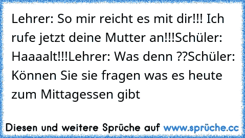 Lehrer: So mir reicht es mit dir!!! Ich rufe jetzt deine Mutter an!!!
Schüler: Haaaalt!!!
Lehrer: Was denn ??
Schüler: Können Sie sie fragen was es heute zum Mittagessen gibt