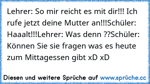 Lehrer: So mir reicht es mit dir!!! Ich rufe jetzt deine Mutter an!!!
Schüler: Haaalt!!!
Lehrer: Was denn ??
Schüler: Können Sie sie fragen was es heute zum Mittagessen gibt 
xD xD