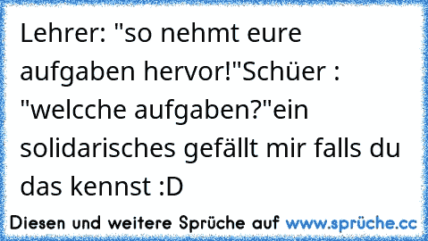 Lehrer: "so nehmt eure aufgaben hervor!"
Schüer : "welcche aufgaben?"
ein solidarisches gefällt mir falls du das kennst :D