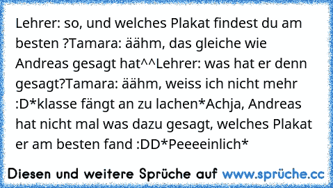 Lehrer: so, und welches Plakat findest du am besten ?
Tamara: äähm, das gleiche wie Andreas gesagt hat^^
Lehrer: was hat er denn gesagt?
Tamara: äähm, weiss ich nicht mehr :D
*klasse fängt an zu lachen*
Achja, Andreas hat nicht mal was dazu gesagt, welches Plakat er am besten fand :DD
*Peeeeinlich*