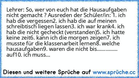 Lehrer: So, wer von euch hat die Hausaufgaben nicht gemacht ? 
Ausreden der Schüler/in: 
1. ich hab die vergessen
2. ich hab die auf meinen schreibtisch liegen lassen
3. ich war krank
4. ich hab die nicht gecheckt (verstanden)
5. ich hatte keine zeit
6. kann ich die morgen zeigen
7. ich musste für die klassenarbeit lernen
8. welche hausaufgaben
9. waren die nicht bis.............. auf
10. ich m...