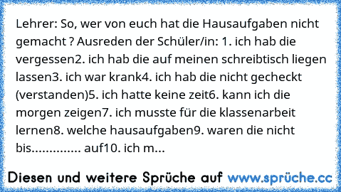 Lehrer: So, wer von euch hat die Hausaufgaben nicht gemacht ? 
Ausreden der Schüler/in: 
1. ich hab die vergessen
2. ich hab die auf meinen schreibtisch liegen lassen
3. ich war krank
4. ich hab die nicht gecheckt (verstanden)
5. ich hatte keine zeit
6. kann ich die morgen zeigen
7. ich musste für die klassenarbeit lernen
8. welche hausaufgaben
9. waren die nicht bis.............. auf
10. ich m...