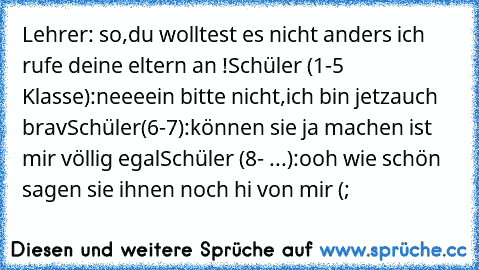 Lehrer: so,du wolltest es nicht anders ich rufe deine eltern an !
Schüler (1-5 Klasse):neeeein bitte nicht,ich bin jetzauch brav
Schüler(6-7):können sie ja machen ist mir völlig egal
Schüler (8- ...):ooh wie schön sagen sie ihnen noch hi von mir (;