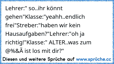 Lehrer:" so..ihr könnt gehen"
Klasse:"yeahh..endlich frei"
Streber:"haben wir kein Hausaufgaben?"
Lehrer:"oh ja richtig!"
Klasse:" ALTER..was zum @%&ç ist los mit dir?"