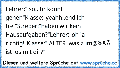 Lehrer:" so..ihr könnt gehen"
Klasse:"yeahh..endlich frei"
Streber:"haben wir kein Hausaufgaben?"
Lehrer:"oh ja richtig!"
Klasse:" ALTER..was zum@%&ç ist los mit dir?"