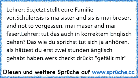 Lehrer: So,jetzt stellt eure Familie vor.
Schüler:sis is ma sister änd sis is mai broser. and not to vorgessen, mai maser änd mai faser.
Lehrer: tut das auch in korrektem Englisch gehen? Das wie du sprichst tut sich ja anhören, als hättest du erst zwei stunden änglisch gehabt haben.
wers checkt drückt "gefällt mir"