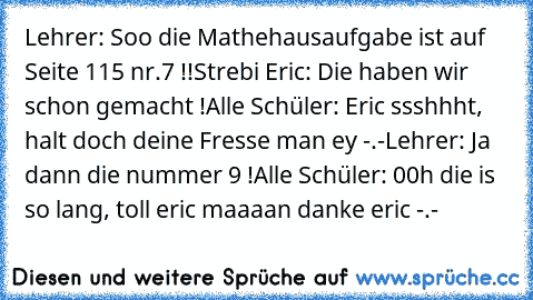 Lehrer: Soo die Mathehausaufgabe ist auf Seite 115 nr.7 !!
Strebi Eric: Die haben wir schon gemacht !
Alle Schüler: Eric ssshhht, halt doch deine Fresse man ey -.-
Lehrer: Ja dann die nummer 9 !
Alle Schüler: 00h die is so lang, toll eric maaaan danke eric -.-