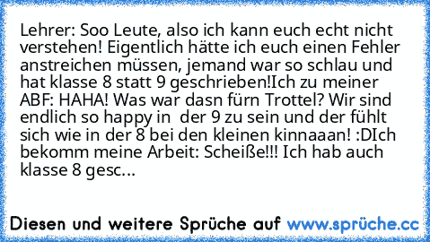 Lehrer: Soo Leute, also ich kann euch echt nicht verstehen! Eigentlich hätte ich euch einen Fehler anstreichen müssen, jemand war so schlau und hat klasse 8 statt 9 geschrieben!
Ich zu meiner ABF: HAHA! Was war dasn fürn Trottel? Wir sind endlich so happy in  der 9 zu sein und der fühlt sich wie in der 8 bei den kleinen kinnaaan! :D
Ich bekomm meine Arbeit: Scheiße!!! Ich hab auch klasse 8 gesc...