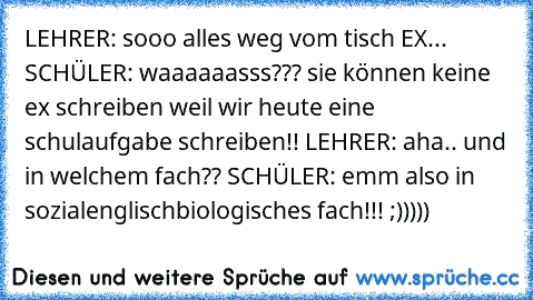 LEHRER: sooo alles weg vom tisch EX... SCHÜLER: waaaaaasss??? sie können keine ex schreiben weil wir heute eine schulaufgabe schreiben!! LEHRER: aha.. und in welchem fach?? SCHÜLER: emm also in sozialenglischbiologisches fach!!! ;)))))