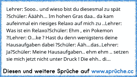 Lehrer: Sooo.. und wieso bist du diesesmal zu spät ?
Schüler: Ääähh... Im hohen Gras daa.. da kam aufeinmal ein riesiges Relaxo auf mich zu ..
Lehrer: Was ist ein Relaxo?
Schüler: Ehm , ein Pokemon ?!
Lehrer: O...ke ? Hast du denn wenigstens deine Hausaufgaben dabei ?
Schüler: Ääh...das..
Lehrer: Ja?
Schüler: Meine Hausaufgaben.. ehm ehm .. setzen sie mich jetzt nicht unter Druck ! Die ehh.. die h...