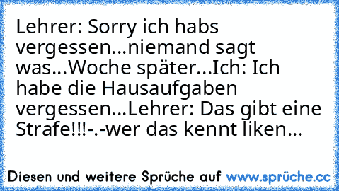 Lehrer: Sorry ich habs vergessen...
niemand sagt was...
Woche später...
Ich: Ich habe die Hausaufgaben vergessen...
Lehrer: Das gibt eine Strafe!!!
-.-
wer das kennt liken...