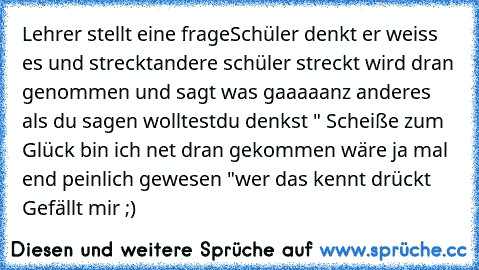 Lehrer stellt eine frage
Schüler denkt er weiss es und streckt
andere schüler streckt wird dran genommen und sagt was gaaaaanz anderes als du sagen wolltest
du denkst " Scheiße zum Glück bin ich net dran gekommen wäre ja mal end peinlich gewesen "
wer das kennt drückt Gefällt mir ;)