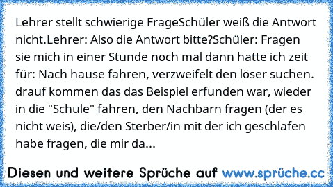 Lehrer stellt schwierige Frage
Schüler weiß die Antwort nicht.
Lehrer: Also die Antwort bitte?
Schüler: Fragen sie mich in einer Stunde noch mal dann hatte ich zeit für: Nach hause fahren, verzweifelt den löser suchen. drauf kommen das das Beispiel erfunden war, wieder in die "Schule" fahren, den Nachbarn fragen (der es nicht weis), die/den Sterber/in mit der ich geschlafen habe fragen, die mir...