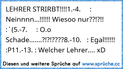 LEHRER STRIRBT!!!!
1.-4.     : Neinnnn...!!!!!! Wiesoo nur??!?!! :`(
5.-7.     : O.o Schade.......?!?!????
8.-10.   : Egal!!!!!! :P
11.-13. : Welcher Lehrer.... xD