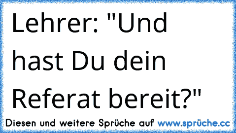 Lehrer: "Und hast Du dein Referat bereit?"