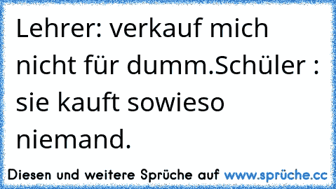 Lehrer: verkauf mich nicht für dumm.
Schüler : sie kauft sowieso niemand.