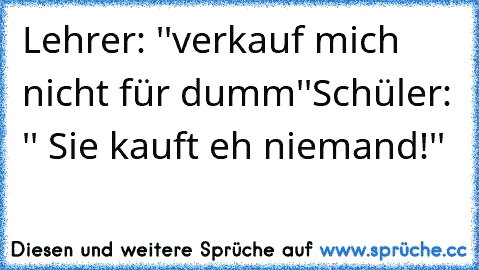 Lehrer: ''verkauf mich nicht für dumm''
Schüler: '' Sie kauft eh niemand!''