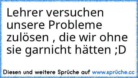 Lehrer versuchen unsere Probleme zulösen , die wir ohne sie garnicht hätten ;D