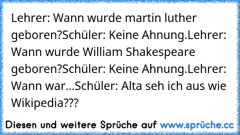 Lehrer: Wann wurde martin luther geboren?
Schüler: Keine Ahnung.
Lehrer: Wann wurde William Shakespeare geboren?
Schüler: Keine Ahnung.
Lehrer: Wann war...
Schüler: Alta seh ich aus wie Wikipedia???