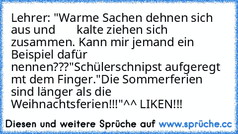 Lehrer: "Warme Sachen dehnen sich aus und       kalte ziehen sich zusammen. Kann mir jemand ein Beispiel dafür nennen???"
Schülerschnipst aufgeregt mt dem Finger.
"Die Sommerferien sind länger als die Weihnachtsferien!!!"
^^ LIKEN!!!