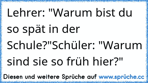 Lehrer: "Warum bist du so spät in der Schule?"
Schüler: "Warum sind sie so früh hier?"