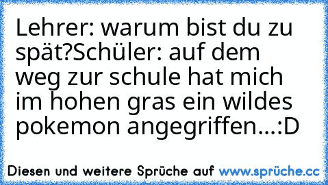 Lehrer: warum bist du zu spät?
Schüler: auf dem weg zur schule hat mich im hohen gras ein wildes pokemon angegriffen...:D