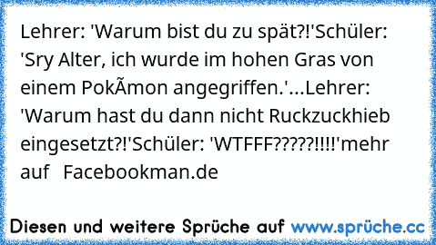 Lehrer: 'Warum bist du zu spät?!'
Schüler: 'Sry Alter, ich wurde im hohen Gras von einem Pokémon angegriffen.'...
Lehrer: 'Warum hast du dann nicht Ruckzuckhieb eingesetzt?!'
Schüler: 'WTFFF?????!!!!'
mehr auf   Facebookman.de