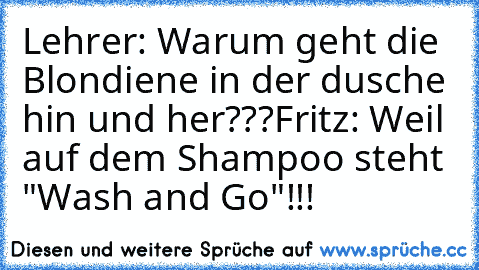 Lehrer: Warum geht die Blondiene in der dusche hin und her???
Fritz: Weil auf dem Shampoo steht "Wash and Go"!!!