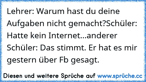 Lehrer: Warum hast du deine Aufgaben nicht gemacht?
Schüler: Hatte kein Internet...
anderer Schüler: Das stimmt. Er hat es mir gestern über Fb gesagt.