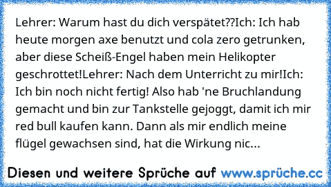 Lehrer: Warum hast du dich verspätet??
Ich: Ich hab heute morgen axe benutzt und cola zero getrunken, aber diese Scheiß-Engel haben mein Helikopter geschrottet!
Lehrer: Nach dem Unterricht zu mir!
Ich: Ich bin noch nicht fertig! Also hab 'ne Bruchlandung gemacht und bin zur Tankstelle gejoggt, damit ich mir red bull kaufen kann. Dann als mir endlich meine flügel gewachsen sind, hat die Wirkung ...