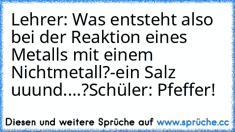 Lehrer: Was entsteht also bei der Reaktion eines Metalls mit einem Nichtmetall?-ein Salz uuund....?
Schüler: Pfeffer!