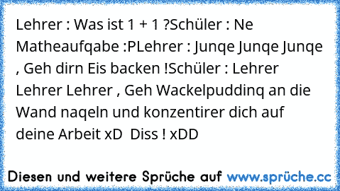 Lehrer : Was ist 1 + 1 ?
Schüler : Ne Matheaufqabe :P
Lehrer : Junqe Junqe Junqe , Geh dirn Eis backen !
Schüler : Lehrer Lehrer Lehrer , Geh Wackelpuddinq an die Wand naqeln und konzentirer dich auf deine Arbeit xD 
 Diss ! xDD