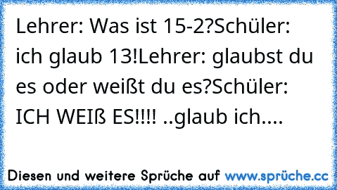 Lehrer: Was ist 15-2?
Schüler: ich glaub 13!
Lehrer: glaubst du es oder weißt du es?
Schüler: ICH WEIß ES!!!! ..glaub ich....