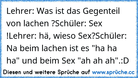 Lehrer: Was ist das Gegenteil von lachen ?
Schüler: Sex !
Lehrer: hä, wieso Sex?
Schüler: Na beim lachen ist es "ha ha ha" und beim Sex "ah ah ah".
:D