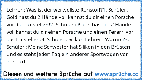 Lehrer : Was ist der wertvollste Rohstoff?
1. Schüler : Gold hast du 2 Hände voll kannst du dir einen Porsche vor die Tür stellen!
2. Schüler : Platin hast du 2 Hände voll kannst du dir einen Porsche und einen Ferarri vor die Tür stellen.
3. Schüler : Silikon.
Lehrer : Warum?
3. Schüler : Meine Schwester hat Silikon in den Brüsten und es steht jeden Tag ein anderer Sportwagen vor der Tür!...