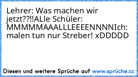 Lehrer: Was machen wir jetzt??!!
ALle Schüler: MMMMMAAALLLEEEENNNN
Ich: malen tun nur Streber! 
xDDDDD