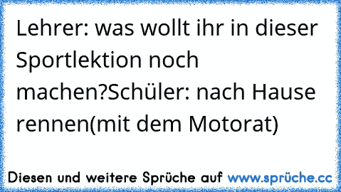 Lehrer: was wollt ihr in dieser Sportlektion noch machen?
Schüler: nach Hause rennen(mit dem Motorat)