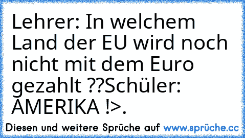 Lehrer: In welchem Land der EU wird noch nicht mit dem Euro gezahlt ??
Schüler: AMERIKA !
>.