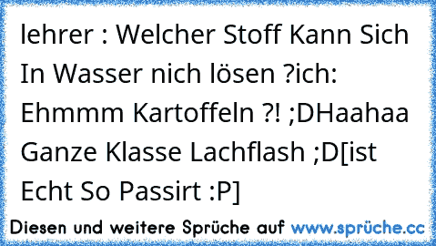 lehrer : Welcher Stoff Kann Sich In Wasser nich lösen ?
ich: Ehmmm Kartoffeln ?! ;D
Haahaa Ganze Klasse Lachflash ;D
[ist Echt So Passirt :P]