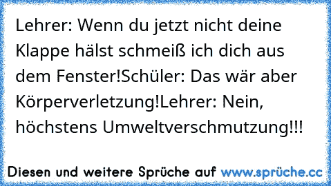 Lehrer: Wenn du jetzt nicht deine Klappe hälst schmeiß ich dich aus dem Fenster!
Schüler: Das wär aber Körperverletzung!
Lehrer: Nein, höchstens Umweltverschmutzung!!!