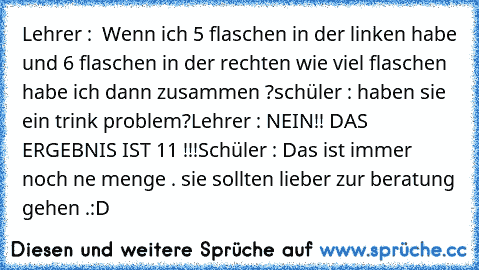 Lehrer :  Wenn ich 5 flaschen in der linken habe und 6 flaschen in der rechten wie viel flaschen habe ich dann zusammen ?
schüler : haben sie ein trink problem?
Lehrer : NEIN!! DAS ERGEBNIS IST 11 !!!
Schüler : Das ist immer noch ne menge . sie sollten lieber zur beratung gehen .
:D