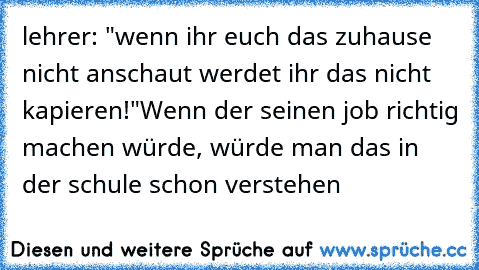 lehrer: "wenn ihr euch das zuhause nicht anschaut werdet ihr das nicht kapieren!"
Wenn der seinen job richtig machen würde, würde man das in der schule schon verstehen