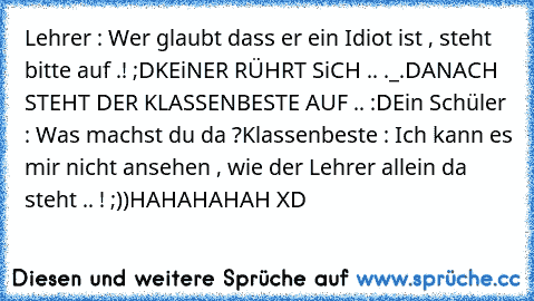 Lehrer : Wer glaubt dass er ein Idiot ist , steht bitte auf .! ;D
KEiNER RÜHRT SiCH .. ._.
DANACH STEHT DER KLASSENBESTE AUF .. :D
Ein Schüler : Was machst du da ?
Klassenbeste : Ich kann es mir nicht ansehen , wie der Lehrer allein da steht .. ! ;))
HAHAHAHAH XD