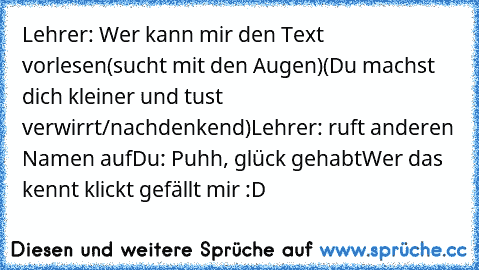 Lehrer: Wer kann mir den Text vorlesen
(sucht mit den Augen)
(Du machst dich kleiner und tust verwirrt/nachdenkend)
Lehrer: ruft anderen Namen auf
Du: Puhh, glück gehabt
Wer das kennt klickt gefällt mir :D