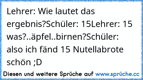 Lehrer: Wie lautet das ergebnis?
Schüler: 15
Lehrer: 15 was?..äpfel..birnen?
Schüler: also ich fänd 15 Nutellabrote schön ;D