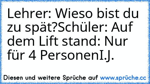 Lehrer: Wieso bist du zu spät?
Schüler: Auf dem Lift stand: Nur für 4 Personen
I.J.