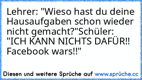 Lehrer: "Wieso hast du deine Hausaufgaben schon wieder nicht gemacht?"
Schüler: "ICH KANN NICHTS DAFÜR!! Facebook wars!!"